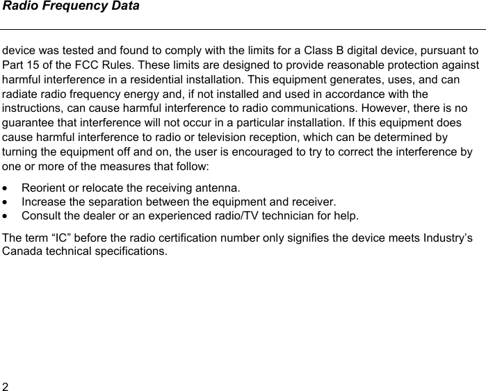 Radio Frequency Data  2 device was tested and found to comply with the limits for a Class B digital device, pursuant to Part 15 of the FCC Rules. These limits are designed to provide reasonable protection against harmful interference in a residential installation. This equipment generates, uses, and can radiate radio frequency energy and, if not installed and used in accordance with the instructions, can cause harmful interference to radio communications. However, there is no guarantee that interference will not occur in a particular installation. If this equipment does cause harmful interference to radio or television reception, which can be determined by turning the equipment off and on, the user is encouraged to try to correct the interference by one or more of the measures that follow: •  Reorient or relocate the receiving antenna. •  Increase the separation between the equipment and receiver. •  Consult the dealer or an experienced radio/TV technician for help. The term “IC” before the radio certification number only signifies the device meets Industry’s Canada technical specifications. 