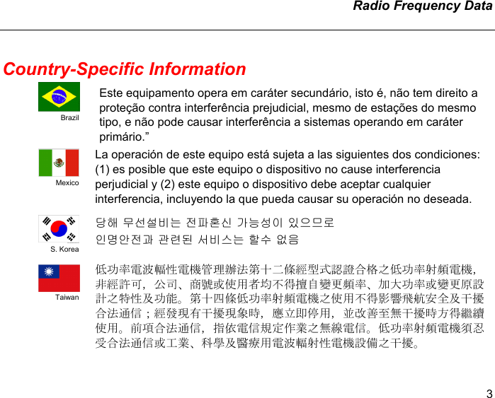   Radio Frequency Data   3 Country-Specific Information  Brazil Este equipamento opera em caráter secundário, isto é, não tem direito a proteção contra interferência prejudicial, mesmo de estações do mesmo tipo, e não pode causar interferência a sistemas operando em caráter primário.”  Mexico La operación de este equipo está sujeta a las siguientes dos condiciones: (1) es posible que este equipo o dispositivo no cause interferencia perjudicial y (2) este equipo o dispositivo debe aceptar cualquier interferencia, incluyendo la que pueda causar su operación no deseada.  S. Korea 당해 무선설비는 전파혼신 가능성이 있으므로 인명안전과 관련된 서비스는 할수 없음   Taiwan 低功率電波輻性電機管理辦法第十二條經型式認證合格之低功率射頻電機，非經許可，公司、商號或使用者均不得擅自變更頻率、加大功率或變更原設計之特性及功能。第十四條低功率射頻電機之使用不得影響飛航安全及干擾合法通信；經發現有干擾現象時，應立即停用，並改善至無干擾時方得繼續使用。前項合法通信，指依電信規定作業之無線電信。低功率射頻電機須忍受合法通信或工業、科學及醫療用電波輻射性電機設備之干擾。 