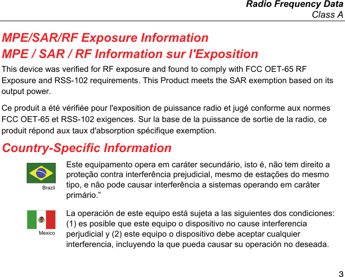   Radio Frequency Data Class A 3 MPE/SAR/RF Exposure Information MPE / SAR / RF Information sur l&apos;Exposition This device was verified for RF exposure and found to comply with FCC OET-65 RF Exposure and RSS-102 requirements. This Product meets the SAR exemption based on its output power. Ce produit a été vérifiée pour l&apos;exposition de puissance radio et jugé conforme aux normes FCC OET-65 et RSS-102 exigences. Sur la base de la puissance de sortie de la radio, ce produit répond aux taux d&apos;absorption spécifique exemption. Country-Specific Information  Brazil Este equipamento opera em caráter secundário, isto é, não tem direito a proteção contra interferência prejudicial, mesmo de estações do mesmo tipo, e não pode causar interferência a sistemas operando em caráter primário.”  Mexico La operación de este equipo está sujeta a las siguientes dos condiciones: (1) es posible que este equipo o dispositivo no cause interferencia perjudicial y (2) este equipo o dispositivo debe aceptar cualquier interferencia, incluyendo la que pueda causar su operación no deseada. 