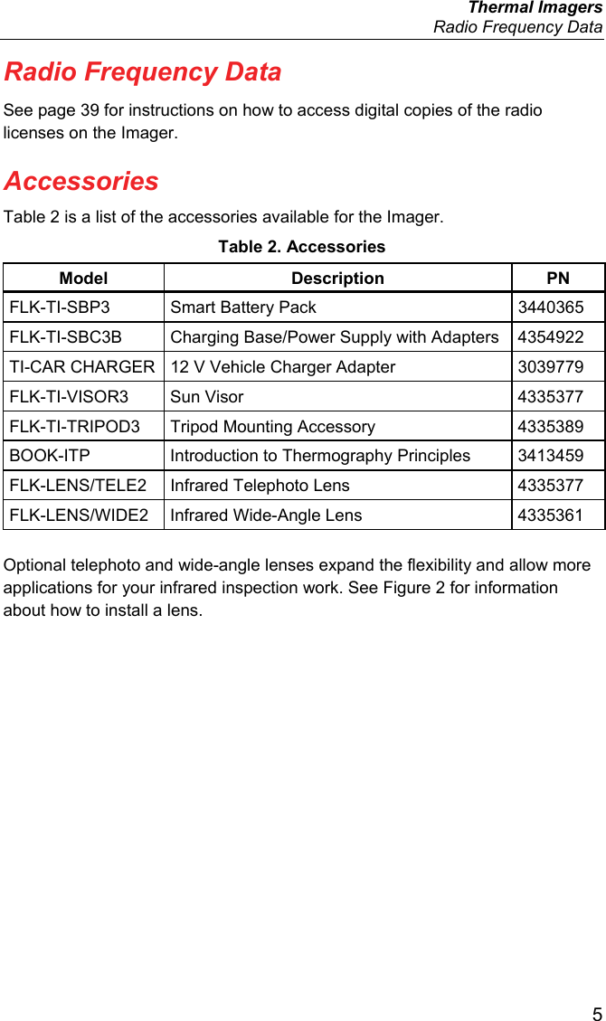  Thermal Imagers   Radio Frequency Data  5 Radio Frequency Data See page 39 for instructions on how to access digital copies of the radio licenses on the Imager. Accessories Table 2 is a list of the accessories available for the Imager. Table 2. Accessories Model Description PN FLK-TI-SBP3 Smart Battery Pack  3440365 FLK-TI-SBC3B  Charging Base/Power Supply with Adapters  4354922 TI-CAR CHARGER  12 V Vehicle Charger Adapter  3039779 FLK-TI-VISOR3 Sun Visor  4335377 FLK-TI-TRIPOD3  Tripod Mounting Accessory  4335389 BOOK-ITP  Introduction to Thermography Principles  3413459 FLK-LENS/TELE2  Infrared Telephoto Lens  4335377 FLK-LENS/WIDE2  Infrared Wide-Angle Lens  4335361 Optional telephoto and wide-angle lenses expand the flexibility and allow more applications for your infrared inspection work. See Figure 2 for information about how to install a lens. 