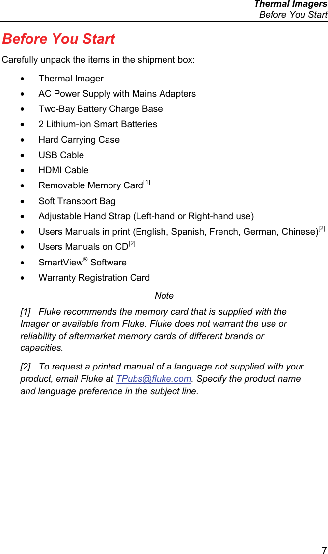  Thermal Imagers   Before You Start  7 Before You Start Carefully unpack the items in the shipment box: • Thermal Imager •  AC Power Supply with Mains Adapters • Two-Bay Battery Charge Base •  2 Lithium-ion Smart Batteries •  Hard Carrying Case • USB Cable • HDMI Cable •  Removable Memory Card[1] • Soft Transport Bag •  Adjustable Hand Strap (Left-hand or Right-hand use) •  Users Manuals in print (English, Spanish, French, German, Chinese)[2] •  Users Manuals on CD[2] • SmartView® Software •  Warranty Registration Card Note [1]  Fluke recommends the memory card that is supplied with the Imager or available from Fluke. Fluke does not warrant the use or reliability of aftermarket memory cards of different brands or capacities. [2]  To request a printed manual of a language not supplied with your product, email Fluke at TPubs@fluke.com. Specify the product name and language preference in the subject line. 