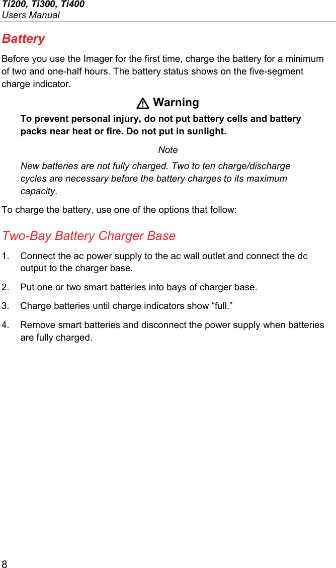 Ti200, Ti300, Ti400 Users Manual 8 Battery Before you use the Imager for the first time, charge the battery for a minimum of two and one-half hours. The battery status shows on the five-segment charge indicator.  Warning To prevent personal injury, do not put battery cells and battery packs near heat or fire. Do not put in sunlight. Note New batteries are not fully charged. Two to ten charge/discharge cycles are necessary before the battery charges to its maximum capacity. To charge the battery, use one of the options that follow: Two-Bay Battery Charger Base 1.  Connect the ac power supply to the ac wall outlet and connect the dc output to the charger base. 2.  Put one or two smart batteries into bays of charger base. 3.  Charge batteries until charge indicators show “full.” 4.  Remove smart batteries and disconnect the power supply when batteries are fully charged. 