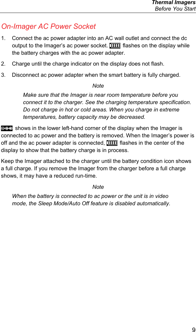  Thermal Imagers   Before You Start  9 On-Imager AC Power Socket 1.  Connect the ac power adapter into an AC wall outlet and connect the dc output to the Imager’s ac power socket.  flashes on the display while the battery charges with the ac power adapter. 2.  Charge until the charge indicator on the display does not flash. 3.  Disconnect ac power adapter when the smart battery is fully charged. Note Make sure that the Imager is near room temperature before you connect it to the charger. See the charging temperature specification. Do not charge in hot or cold areas. When you charge in extreme temperatures, battery capacity may be decreased.  shows in the lower left-hand corner of the display when the Imager is connected to ac power and the battery is removed. When the Imager’s power is off and the ac power adapter is connected,  flashes in the center of the display to show that the battery charge is in process. Keep the Imager attached to the charger until the battery condition icon shows a full charge. If you remove the Imager from the charger before a full charge shows, it may have a reduced run-time. Note When the battery is connected to ac power or the unit is in video mode, the Sleep Mode/Auto Off feature is disabled automatically. 