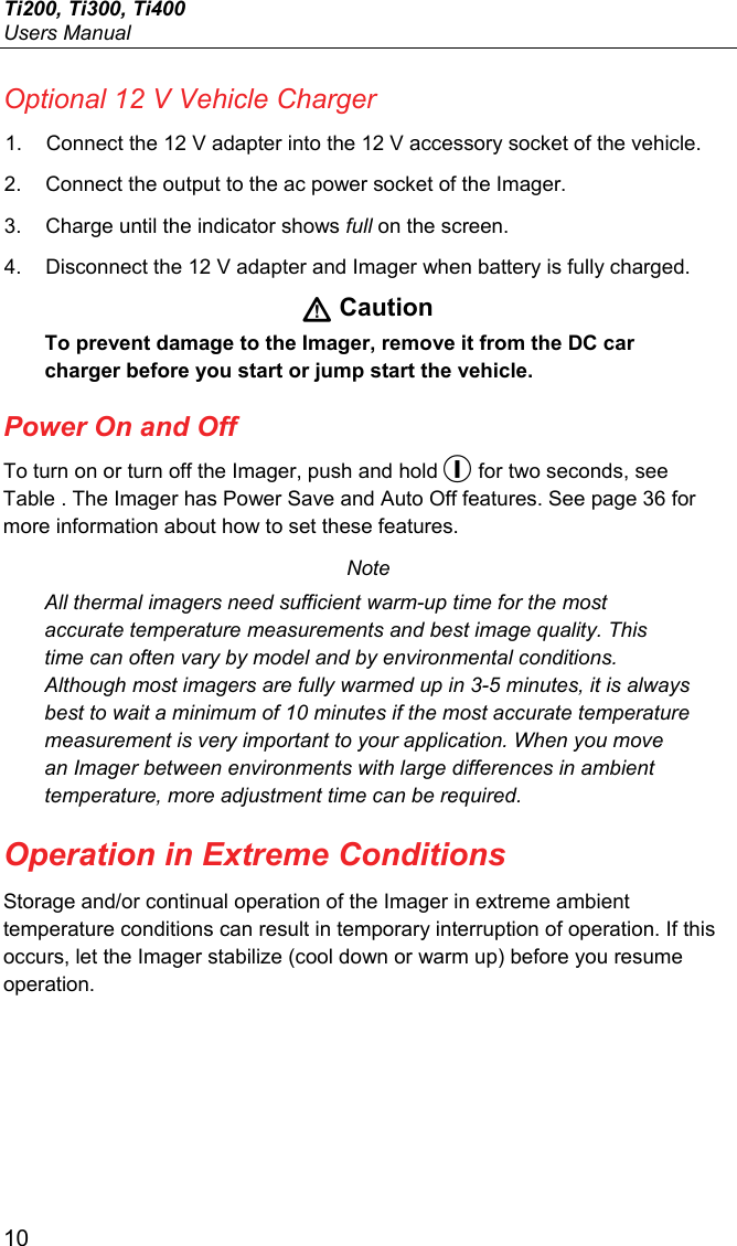 Ti200, Ti300, Ti400 Users Manual 10 Optional 12 V Vehicle Charger 1.  Connect the 12 V adapter into the 12 V accessory socket of the vehicle. 2.  Connect the output to the ac power socket of the Imager. 3.  Charge until the indicator shows full on the screen. 4.  Disconnect the 12 V adapter and Imager when battery is fully charged.  Caution To prevent damage to the Imager, remove it from the DC car charger before you start or jump start the vehicle. Power On and Off To turn on or turn off the Imager, push and hold  for two seconds, see Table . The Imager has Power Save and Auto Off features. See page 36 for more information about how to set these features. Note All thermal imagers need sufficient warm-up time for the most accurate temperature measurements and best image quality. This time can often vary by model and by environmental conditions. Although most imagers are fully warmed up in 3-5 minutes, it is always best to wait a minimum of 10 minutes if the most accurate temperature measurement is very important to your application. When you move an Imager between environments with large differences in ambient temperature, more adjustment time can be required. Operation in Extreme Conditions Storage and/or continual operation of the Imager in extreme ambient temperature conditions can result in temporary interruption of operation. If this occurs, let the Imager stabilize (cool down or warm up) before you resume operation. 