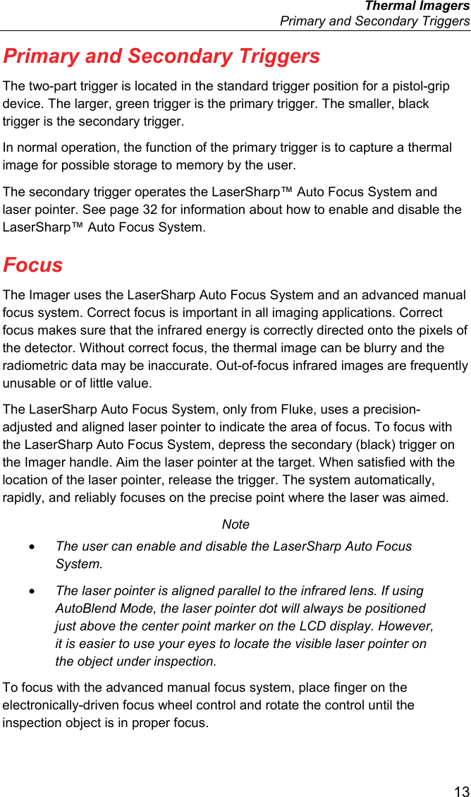  Thermal Imagers   Primary and Secondary Triggers  13 Primary and Secondary Triggers The two-part trigger is located in the standard trigger position for a pistol-grip device. The larger, green trigger is the primary trigger. The smaller, black trigger is the secondary trigger. In normal operation, the function of the primary trigger is to capture a thermal image for possible storage to memory by the user. The secondary trigger operates the LaserSharp™ Auto Focus System and laser pointer. See page 32 for information about how to enable and disable the LaserSharp™ Auto Focus System. Focus The Imager uses the LaserSharp Auto Focus System and an advanced manual focus system. Correct focus is important in all imaging applications. Correct focus makes sure that the infrared energy is correctly directed onto the pixels of the detector. Without correct focus, the thermal image can be blurry and the radiometric data may be inaccurate. Out-of-focus infrared images are frequently unusable or of little value. The LaserSharp Auto Focus System, only from Fluke, uses a precision-adjusted and aligned laser pointer to indicate the area of focus. To focus with the LaserSharp Auto Focus System, depress the secondary (black) trigger on the Imager handle. Aim the laser pointer at the target. When satisfied with the location of the laser pointer, release the trigger. The system automatically, rapidly, and reliably focuses on the precise point where the laser was aimed. Note • The user can enable and disable the LaserSharp Auto Focus System. • The laser pointer is aligned parallel to the infrared lens. If using AutoBlend Mode, the laser pointer dot will always be positioned just above the center point marker on the LCD display. However, it is easier to use your eyes to locate the visible laser pointer on the object under inspection. To focus with the advanced manual focus system, place finger on the electronically-driven focus wheel control and rotate the control until the inspection object is in proper focus. 