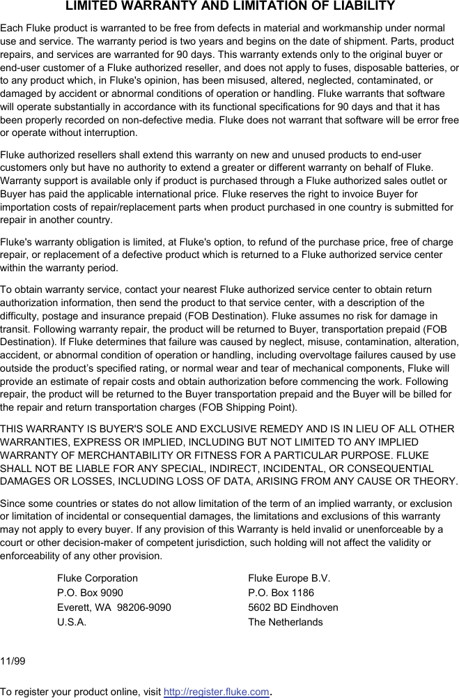 LIMITED WARRANTY AND LIMITATION OF LIABILITY Each Fluke product is warranted to be free from defects in material and workmanship under normal use and service. The warranty period is two years and begins on the date of shipment. Parts, product repairs, and services are warranted for 90 days. This warranty extends only to the original buyer or end-user customer of a Fluke authorized reseller, and does not apply to fuses, disposable batteries, or to any product which, in Fluke&apos;s opinion, has been misused, altered, neglected, contaminated, or damaged by accident or abnormal conditions of operation or handling. Fluke warrants that software will operate substantially in accordance with its functional specifications for 90 days and that it has been properly recorded on non-defective media. Fluke does not warrant that software will be error free or operate without interruption. Fluke authorized resellers shall extend this warranty on new and unused products to end-user customers only but have no authority to extend a greater or different warranty on behalf of Fluke. Warranty support is available only if product is purchased through a Fluke authorized sales outlet or Buyer has paid the applicable international price. Fluke reserves the right to invoice Buyer for importation costs of repair/replacement parts when product purchased in one country is submitted for repair in another country. Fluke&apos;s warranty obligation is limited, at Fluke&apos;s option, to refund of the purchase price, free of charge repair, or replacement of a defective product which is returned to a Fluke authorized service center within the warranty period. To obtain warranty service, contact your nearest Fluke authorized service center to obtain return authorization information, then send the product to that service center, with a description of the difficulty, postage and insurance prepaid (FOB Destination). Fluke assumes no risk for damage in transit. Following warranty repair, the product will be returned to Buyer, transportation prepaid (FOB Destination). If Fluke determines that failure was caused by neglect, misuse, contamination, alteration, accident, or abnormal condition of operation or handling, including overvoltage failures caused by use outside the product’s specified rating, or normal wear and tear of mechanical components, Fluke will provide an estimate of repair costs and obtain authorization before commencing the work. Following repair, the product will be returned to the Buyer transportation prepaid and the Buyer will be billed for the repair and return transportation charges (FOB Shipping Point). THIS WARRANTY IS BUYER&apos;S SOLE AND EXCLUSIVE REMEDY AND IS IN LIEU OF ALL OTHER WARRANTIES, EXPRESS OR IMPLIED, INCLUDING BUT NOT LIMITED TO ANY IMPLIED WARRANTY OF MERCHANTABILITY OR FITNESS FOR A PARTICULAR PURPOSE. FLUKE SHALL NOT BE LIABLE FOR ANY SPECIAL, INDIRECT, INCIDENTAL, OR CONSEQUENTIAL DAMAGES OR LOSSES, INCLUDING LOSS OF DATA, ARISING FROM ANY CAUSE OR THEORY. Since some countries or states do not allow limitation of the term of an implied warranty, or exclusion or limitation of incidental or consequential damages, the limitations and exclusions of this warranty may not apply to every buyer. If any provision of this Warranty is held invalid or unenforceable by a court or other decision-maker of competent jurisdiction, such holding will not affect the validity or enforceability of any other provision. Fluke Corporation P.O. Box 9090 Everett, WA  98206-9090 U.S.A. Fluke Europe B.V. P.O. Box 1186 5602 BD Eindhoven The Netherlands     11/99 To register your product online, visit http://register.fluke.com. 