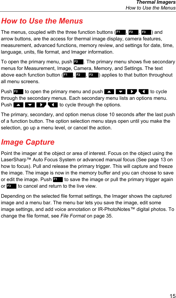  Thermal Imagers   How to Use the Menus  15 How to Use the Menus The menus, coupled with the three function buttons (, , ) and arrow buttons, are the access for thermal image display, camera features, measurement, advanced functions, memory review, and settings for date, time, language, units, file format, and Imager information. To open the primary menu, push . The primary menu shows five secondary menus for Measurement, Image, Camera, Memory, and Settings. The text above each function button (, , ) applies to that button throughout all menu screens. Push  to open the primary menu and push     to cycle through the secondary menus. Each secondary menu lists an options menu. Push     to cycle through the options. The primary, secondary, and option menus close 10 seconds after the last push of a function button. The option selection menu stays open until you make the selection, go up a menu level, or cancel the action. Image Capture Point the imager at the object or area of interest. Focus on the object using the LaserSharp™ Auto Focus System or advanced manual focus (See page 13 on how to focus). Pull and release the primary trigger. This will capture and freeze the image. The image is now in the memory buffer and you can choose to save or edit the image. Push  to save the image or pull the primary trigger again or  to cancel and return to the live view. Depending on the selected file format settings, the Imager shows the captured image and a menu bar. The menu bar lets you save the image, edit some image settings, and add voice annotation or IR-PhotoNotes™ digital photos. To change the file format, see File Format on page 35. 