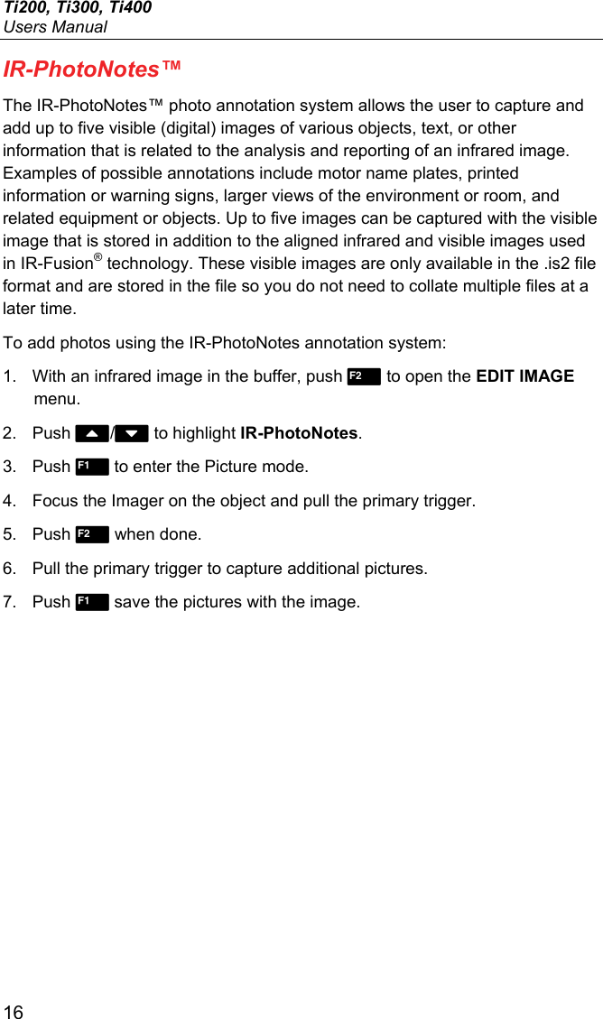 Ti200, Ti300, Ti400 Users Manual 16 IR-PhotoNotes™ The IR-PhotoNotes™ photo annotation system allows the user to capture and add up to five visible (digital) images of various objects, text, or other information that is related to the analysis and reporting of an infrared image. Examples of possible annotations include motor name plates, printed information or warning signs, larger views of the environment or room, and related equipment or objects. Up to five images can be captured with the visible image that is stored in addition to the aligned infrared and visible images used in IR-Fusion® technology. These visible images are only available in the .is2 file format and are stored in the file so you do not need to collate multiple files at a later time. To add photos using the IR-PhotoNotes annotation system: 1.  With an infrared image in the buffer, push  to open the EDIT IMAGE menu. 2. Push / to highlight IR-PhotoNotes. 3. Push  to enter the Picture mode. 4.  Focus the Imager on the object and pull the primary trigger. 5. Push  when done. 6.  Pull the primary trigger to capture additional pictures. 7. Push  save the pictures with the image. 