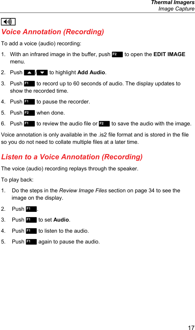  Thermal Imagers  Image Capture  17 i Voice Annotation (Recording) To add a voice (audio) recording: 1.  With an infrared image in the buffer, push  to open the EDIT IMAGE menu. 2. Push / to highlight Add Audio. 3. Push  to record up to 60 seconds of audio. The display updates to show the recorded time. 4. Push  to pause the recorder. 5. Push  when done. 6. Push  to review the audio file or  to save the audio with the image. Voice annotation is only available in the .is2 file format and is stored in the file so you do not need to collate multiple files at a later time. Listen to a Voice Annotation (Recording) The voice (audio) recording replays through the speaker. To play back: 1.  Do the steps in the Review Image Files section on page 34 to see the image on the display. 2. Push . 3. Push  to set Audio. 4. Push  to listen to the audio.  5. Push  again to pause the audio. 