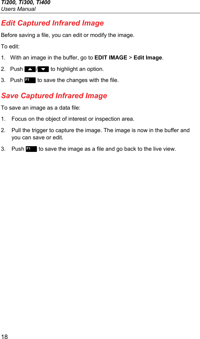 Ti200, Ti300, Ti400 Users Manual 18 Edit Captured Infrared Image Before saving a file, you can edit or modify the image. To edit: 1.  With an image in the buffer, go to EDIT IMAGE &gt; Edit Image. 2. Push / to highlight an option. 3. Push  to save the changes with the file. Save Captured Infrared Image To save an image as a data file: 1.  Focus on the object of interest or inspection area. 2.  Pull the trigger to capture the image. The image is now in the buffer and you can save or edit. 3. Push  to save the image as a file and go back to the live view. 