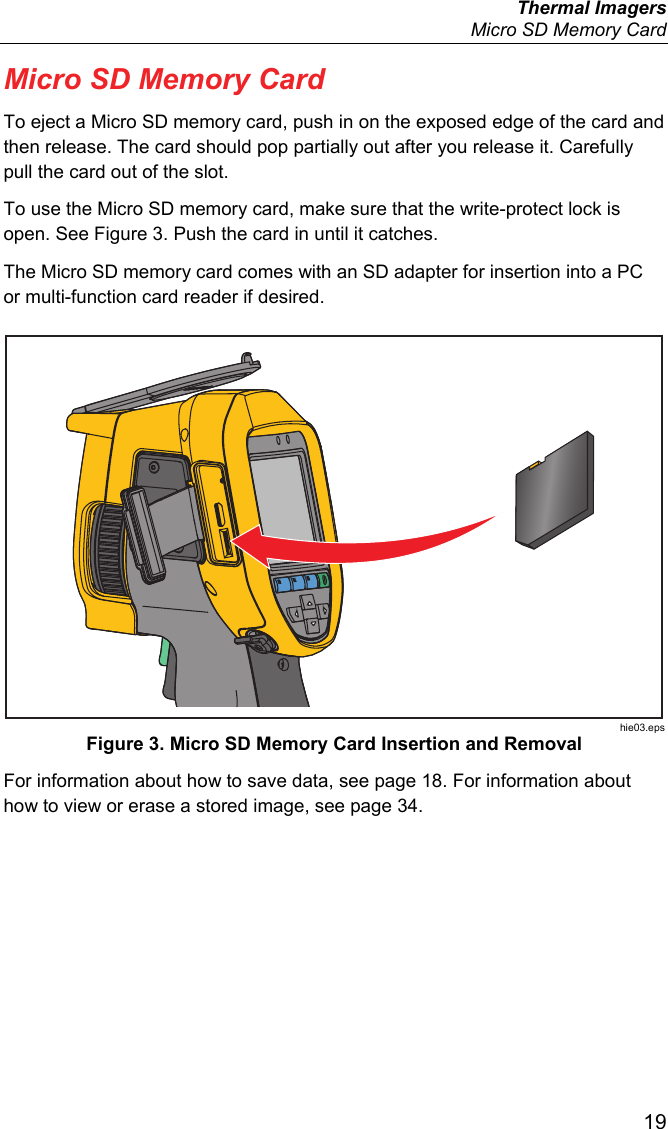  Thermal Imagers   Micro SD Memory Card  19 Micro SD Memory Card To eject a Micro SD memory card, push in on the exposed edge of the card and then release. The card should pop partially out after you release it. Carefully pull the card out of the slot. To use the Micro SD memory card, make sure that the write-protect lock is open. See Figure 3. Push the card in until it catches.  The Micro SD memory card comes with an SD adapter for insertion into a PC or multi-function card reader if desired.  hie03.eps Figure 3. Micro SD Memory Card Insertion and Removal For information about how to save data, see page 18. For information about how to view or erase a stored image, see page 34. 