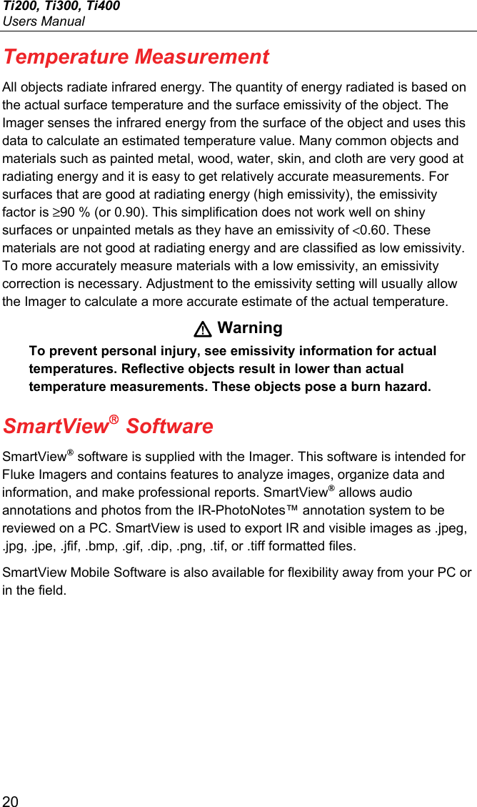 Ti200, Ti300, Ti400 Users Manual 20 Temperature Measurement All objects radiate infrared energy. The quantity of energy radiated is based on the actual surface temperature and the surface emissivity of the object. The Imager senses the infrared energy from the surface of the object and uses this data to calculate an estimated temperature value. Many common objects and materials such as painted metal, wood, water, skin, and cloth are very good at radiating energy and it is easy to get relatively accurate measurements. For surfaces that are good at radiating energy (high emissivity), the emissivity factor is ≥90 % (or 0.90). This simplification does not work well on shiny surfaces or unpainted metals as they have an emissivity of &lt;0.60. These materials are not good at radiating energy and are classified as low emissivity. To more accurately measure materials with a low emissivity, an emissivity correction is necessary. Adjustment to the emissivity setting will usually allow the Imager to calculate a more accurate estimate of the actual temperature.  Warning To prevent personal injury, see emissivity information for actual temperatures. Reflective objects result in lower than actual temperature measurements. These objects pose a burn hazard. SmartView Software SmartView® software is supplied with the Imager. This software is intended for Fluke Imagers and contains features to analyze images, organize data and information, and make professional reports. SmartView® allows audio annotations and photos from the IR-PhotoNotes™ annotation system to be reviewed on a PC. SmartView is used to export IR and visible images as .jpeg, .jpg, .jpe, .jfif, .bmp, .gif, .dip, .png, .tif, or .tiff formatted files. SmartView Mobile Software is also available for flexibility away from your PC or in the field. 