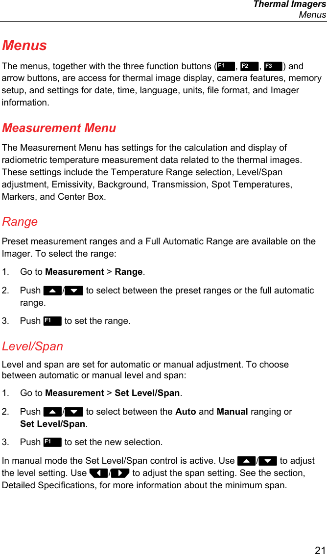  Thermal Imagers  Menus  21 Menus The menus, together with the three function buttons (, , ) and arrow buttons, are access for thermal image display, camera features, memory setup, and settings for date, time, language, units, file format, and Imager information. Measurement Menu The Measurement Menu has settings for the calculation and display of radiometric temperature measurement data related to the thermal images. These settings include the Temperature Range selection, Level/Span adjustment, Emissivity, Background, Transmission, Spot Temperatures, Markers, and Center Box. Range Preset measurement ranges and a Full Automatic Range are available on the Imager. To select the range: 1. Go to Measurement &gt; Range. 2. Push / to select between the preset ranges or the full automatic range. 3. Push  to set the range. Level/Span Level and span are set for automatic or manual adjustment. To choose between automatic or manual level and span: 1. Go to Measurement &gt; Set Level/Span. 2. Push / to select between the Auto and Manual ranging or Set Level/Span. 3. Push  to set the new selection. In manual mode the Set Level/Span control is active. Use / to adjust the level setting. Use / to adjust the span setting. See the section, Detailed Specifications, for more information about the minimum span. 