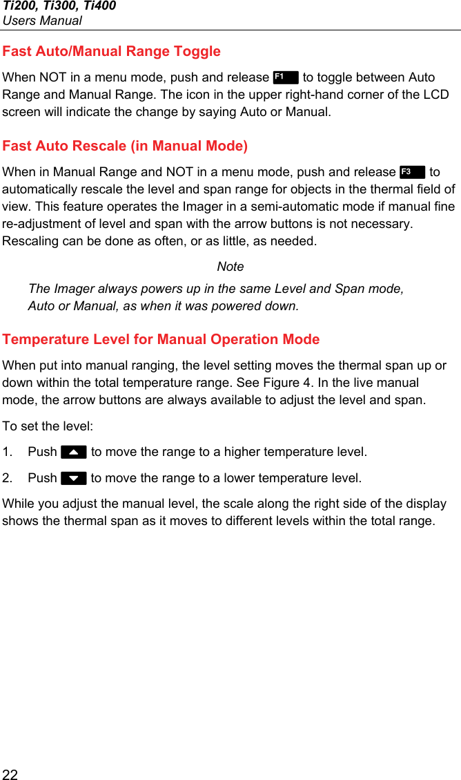 Ti200, Ti300, Ti400 Users Manual 22 Fast Auto/Manual Range Toggle When NOT in a menu mode, push and release  to toggle between Auto Range and Manual Range. The icon in the upper right-hand corner of the LCD screen will indicate the change by saying Auto or Manual. Fast Auto Rescale (in Manual Mode) When in Manual Range and NOT in a menu mode, push and release  to automatically rescale the level and span range for objects in the thermal field of view. This feature operates the Imager in a semi-automatic mode if manual fine re-adjustment of level and span with the arrow buttons is not necessary. Rescaling can be done as often, or as little, as needed. Note The Imager always powers up in the same Level and Span mode, Auto or Manual, as when it was powered down. Temperature Level for Manual Operation Mode When put into manual ranging, the level setting moves the thermal span up or down within the total temperature range. See Figure 4. In the live manual mode, the arrow buttons are always available to adjust the level and span. To set the level: 1. Push  to move the range to a higher temperature level. 2. Push  to move the range to a lower temperature level. While you adjust the manual level, the scale along the right side of the display shows the thermal span as it moves to different levels within the total range. 