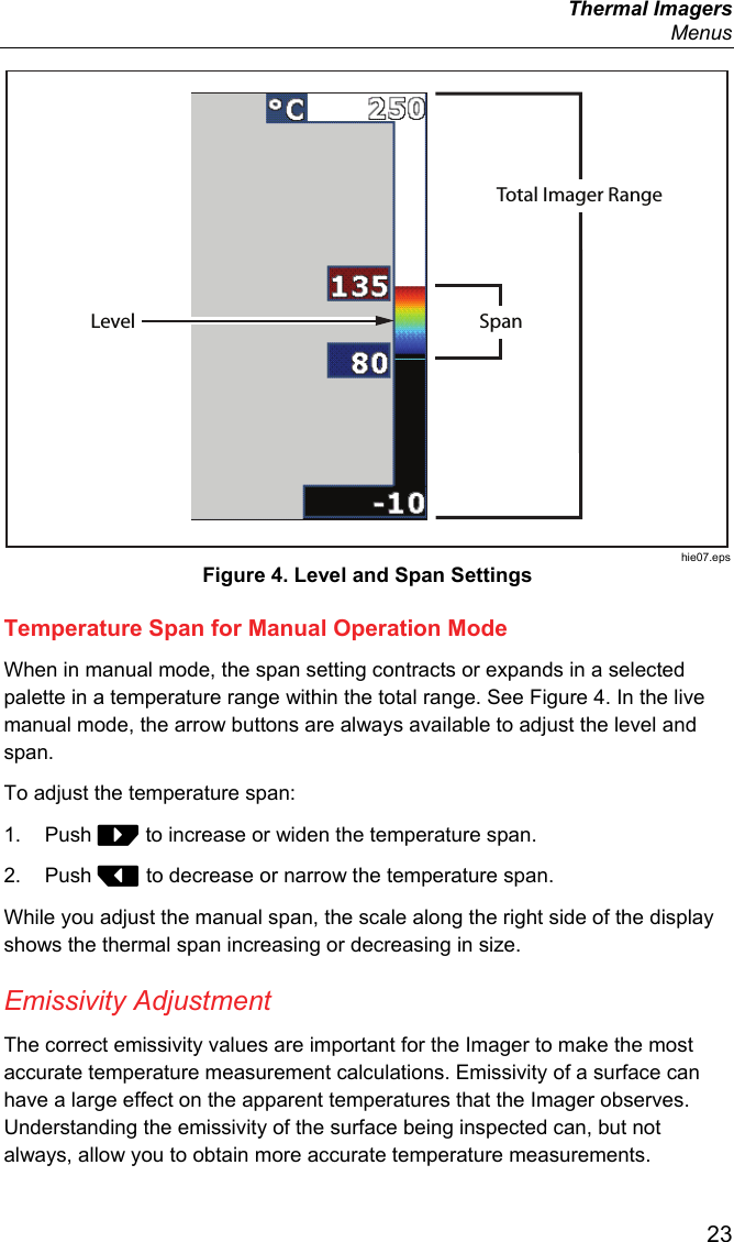  Thermal Imagers  Menus  23 Total Imager RangeSpanLevel hie07.eps Figure 4. Level and Span Settings Temperature Span for Manual Operation Mode When in manual mode, the span setting contracts or expands in a selected palette in a temperature range within the total range. See Figure 4. In the live manual mode, the arrow buttons are always available to adjust the level and span. To adjust the temperature span: 1. Push  to increase or widen the temperature span. 2. Push  to decrease or narrow the temperature span. While you adjust the manual span, the scale along the right side of the display shows the thermal span increasing or decreasing in size. Emissivity Adjustment The correct emissivity values are important for the Imager to make the most accurate temperature measurement calculations. Emissivity of a surface can have a large effect on the apparent temperatures that the Imager observes. Understanding the emissivity of the surface being inspected can, but not always, allow you to obtain more accurate temperature measurements. 