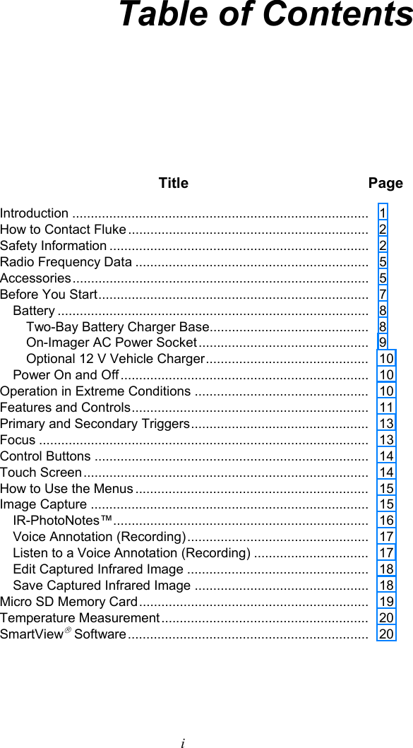   i Table of Contents  Title Page Introduction ................................................................................   1 How to Contact  Fluke .................................................................   2 Safety Information ......................................................................   2 Radio Frequency Data ...............................................................   5 Accessories ................................................................................   5 Before You Start .........................................................................    7 Battery ....................................................................................   8 Two-Bay Battery Charger Base...........................................   8 On-Imager AC Power Socket ..............................................   9 Optional 12 V Vehicle Charger ............................................    10 Power On and Off ...................................................................   10 Operation in Extreme Conditions ...............................................   10 Features and Controls ................................................................    11 Primary and Secondary Triggers ................................................   13 Focus .........................................................................................   13 Control Buttons ..........................................................................   14 Touch Screen .............................................................................   14 How to Use the Menus ...............................................................   15 Image Capture ...........................................................................   15 IR-PhotoNotes™.....................................................................   16 Voice Annotation (Recording) .................................................   17 Listen to a Voice Annotation (Recording) ...............................   17 Edit Captured Infrared Image .................................................   18 Save Captured Infrared Image ...............................................   18 Micro SD Memory Card ..............................................................   19 Temperature Measurement ........................................................   20 SmartView Software .................................................................   20 