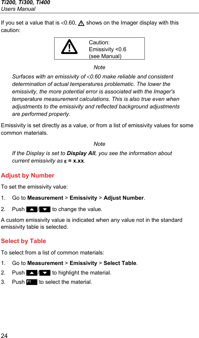 Ti200, Ti300, Ti400 Users Manual 24 If you set a value that is &lt;0.60,  shows on the Imager display with this caution: Caution: Emissivity &lt;0.6 (see Manual) Note Surfaces with an emissivity of &lt;0.60 make reliable and consistent determination of actual temperatures problematic. The lower the emissivity, the more potential error is associated with the Imager&apos;s temperature measurement calculations. This is also true even when adjustments to the emissivity and reflected background adjustments are performed properly. Emissivity is set directly as a value, or from a list of emissivity values for some common materials. Note If the Display is set to Display All, you see the information about current emissivity as ε = x.xx. Adjust by Number To set the emissivity value: 1. Go to Measurement &gt; Emissivity &gt; Adjust Number. 2. Push / to change the value. A custom emissivity value is indicated when any value not in the standard emissivity table is selected. Select by Table To select from a list of common materials: 1. Go to Measurement &gt; Emissivity &gt; Select Table. 2. Push / to highlight the material. 3. Push  to select the material. 