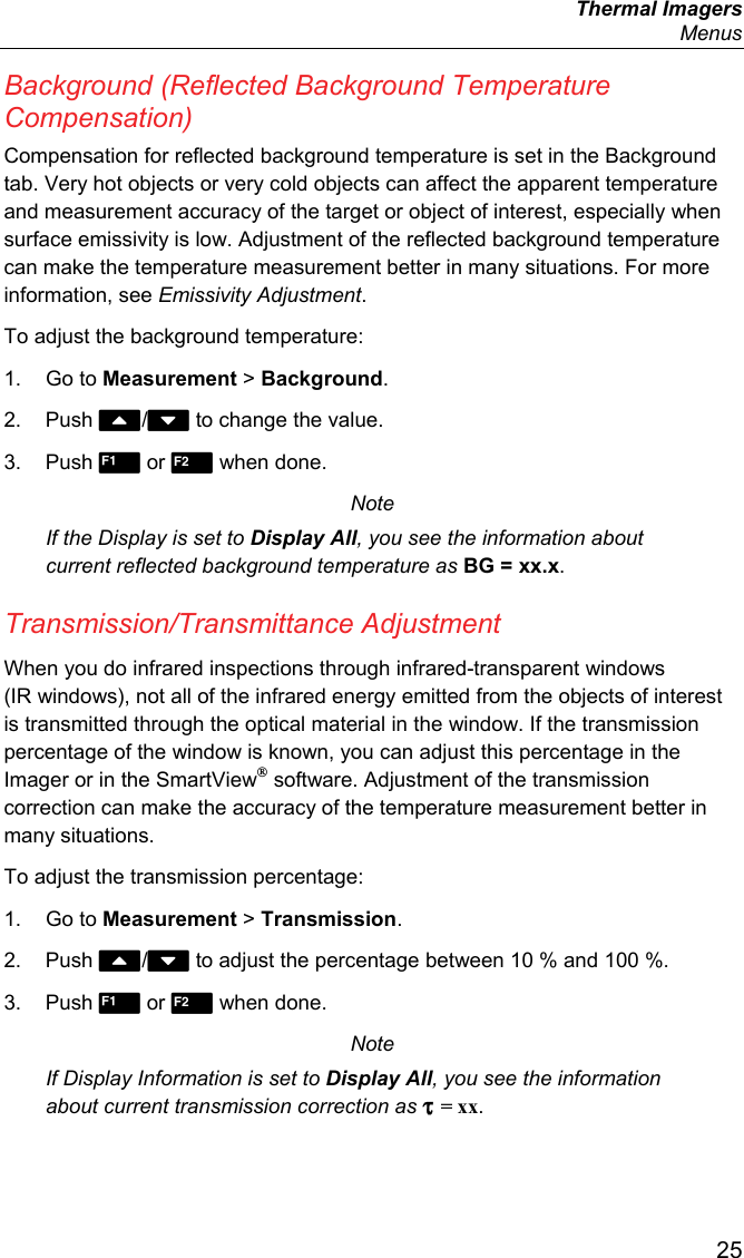  Thermal Imagers  Menus  25 Background (Reflected Background Temperature Compensation) Compensation for reflected background temperature is set in the Background tab. Very hot objects or very cold objects can affect the apparent temperature and measurement accuracy of the target or object of interest, especially when surface emissivity is low. Adjustment of the reflected background temperature can make the temperature measurement better in many situations. For more information, see Emissivity Adjustment. To adjust the background temperature: 1. Go to Measurement &gt; Background. 2. Push / to change the value. 3. Push  or  when done. Note If the Display is set to Display All, you see the information about current reflected background temperature as BG = xx.x. Transmission/Transmittance Adjustment When you do infrared inspections through infrared-transparent windows (IR windows), not all of the infrared energy emitted from the objects of interest is transmitted through the optical material in the window. If the transmission percentage of the window is known, you can adjust this percentage in the Imager or in the SmartView® software. Adjustment of the transmission correction can make the accuracy of the temperature measurement better in many situations. To adjust the transmission percentage: 1. Go to Measurement &gt; Transmission. 2. Push / to adjust the percentage between 10 % and 100 %. 3. Push  or  when done. Note If Display Information is set to Display All, you see the information about current transmission correction as τ = xx. 