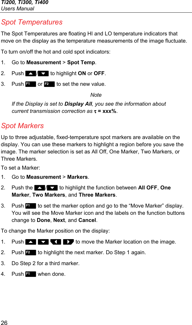 Ti200, Ti300, Ti400 Users Manual 26 Spot Temperatures The Spot Temperatures are floating HI and LO temperature indicators that move on the display as the temperature measurements of the image fluctuate. To turn on/off the hot and cold spot indicators: 1. Go to Measurement &gt; Spot Temp. 2. Push / to highlight ON or OFF. 3. Push  or  to set the new value. Note If the Display is set to Display All, you see the information about current transmission correction as τ = xxx%. Spot Markers Up to three adjustable, fixed-temperature spot markers are available on the display. You can use these markers to highlight a region before you save the image. The marker selection is set as All Off, One Marker, Two Markers, or Three Markers. To set a Marker: 1. Go to Measurement &gt; Markers. 2. Push the / to highlight the function between All OFF, One Marker, Two Markers, and Three Markers. 3. Push  to set the marker option and go to the “Move Marker” display. You will see the Move Marker icon and the labels on the function buttons change to Done, Next, and Cancel. To change the Marker position on the display: 1. Push     to move the Marker location on the image. 2. Push  to highlight the next marker. Do Step 1 again. 3.  Do Step 2 for a third marker. 4. Push  when done. 