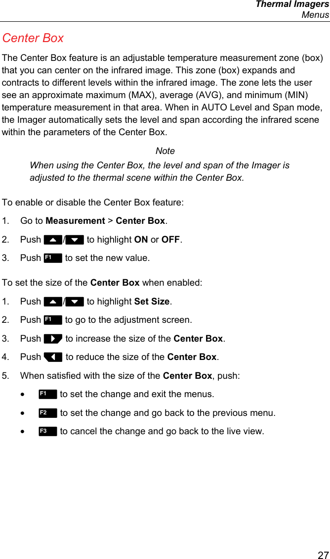  Thermal Imagers  Menus  27 Center Box The Center Box feature is an adjustable temperature measurement zone (box) that you can center on the infrared image. This zone (box) expands and contracts to different levels within the infrared image. The zone lets the user see an approximate maximum (MAX), average (AVG), and minimum (MIN) temperature measurement in that area. When in AUTO Level and Span mode, the Imager automatically sets the level and span according the infrared scene within the parameters of the Center Box. Note When using the Center Box, the level and span of the Imager is adjusted to the thermal scene within the Center Box. To enable or disable the Center Box feature: 1. Go to Measurement &gt; Center Box. 2. Push / to highlight ON or OFF. 3. Push  to set the new value. To set the size of the Center Box when enabled: 1. Push / to highlight Set Size. 2. Push  to go to the adjustment screen. 3. Push  to increase the size of the Center Box. 4. Push  to reduce the size of the Center Box. 5.  When satisfied with the size of the Center Box, push: •  to set the change and exit the menus. •  to set the change and go back to the previous menu. •  to cancel the change and go back to the live view. 