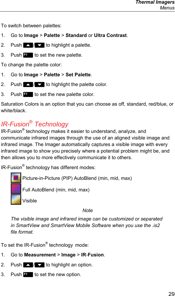  Thermal Imagers  Menus  29 To switch between palettes: 1. Go to Image &gt; Palette &gt; Standard or Ultra Contrast. 2. Push / to highlight a palette. 3. Push  to set the new palette. To change the palette color: 1. Go to Image &gt; Palette &gt; Set Palette. 2. Push / to highlight the palette color. 3. Push  to set the new palette color. Saturation Colors is an option that you can choose as off, standard, red/blue, or white/black. IR-Fusion® Technology IR-Fusion® technology makes it easier to understand, analyze, and communicate infrared images through the use of an aligned visible image and infrared image. The Imager automatically captures a visible image with every infrared image to show you precisely where a potential problem might be, and then allows you to more effectively communicate it to others. IR-Fusion® technology has different modes:  Picture-in-Picture (PIP) AutoBlend (min, mid, max)  Full AutoBlend (min, mid, max)  Visible Note The visible image and infrared image can be customized or separated in SmartView and SmartView Mobile Software when you use the .is2 file format. To set the IR-Fusion® technology  mode: 1. Go to Measurement &gt; Image &gt; IR-Fusion. 2. Push / to highlight an option. 3. Push  to set the new option. 