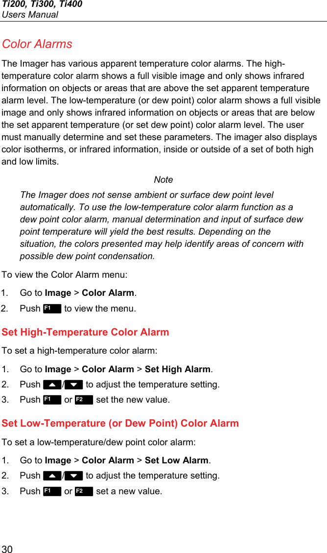 Ti200, Ti300, Ti400 Users Manual 30 Color Alarms The Imager has various apparent temperature color alarms. The high-temperature color alarm shows a full visible image and only shows infrared information on objects or areas that are above the set apparent temperature alarm level. The low-temperature (or dew point) color alarm shows a full visible image and only shows infrared information on objects or areas that are below the set apparent temperature (or set dew point) color alarm level. The user must manually determine and set these parameters. The imager also displays color isotherms, or infrared information, inside or outside of a set of both high and low limits. Note The Imager does not sense ambient or surface dew point level automatically. To use the low-temperature color alarm function as a dew point color alarm, manual determination and input of surface dew point temperature will yield the best results. Depending on the situation, the colors presented may help identify areas of concern with possible dew point condensation. To view the Color Alarm menu: 1. Go to Image &gt; Color Alarm. 2. Push  to view the menu. Set High-Temperature Color Alarm To set a high-temperature color alarm: 1. Go to Image &gt; Color Alarm &gt; Set High Alarm. 2. Push / to adjust the temperature setting. 3. Push  or  set the new value. Set Low-Temperature (or Dew Point) Color Alarm To set a low-temperature/dew point color alarm: 1. Go to Image &gt; Color Alarm &gt; Set Low Alarm. 2. Push / to adjust the temperature setting. 3. Push  or  set a new value. 