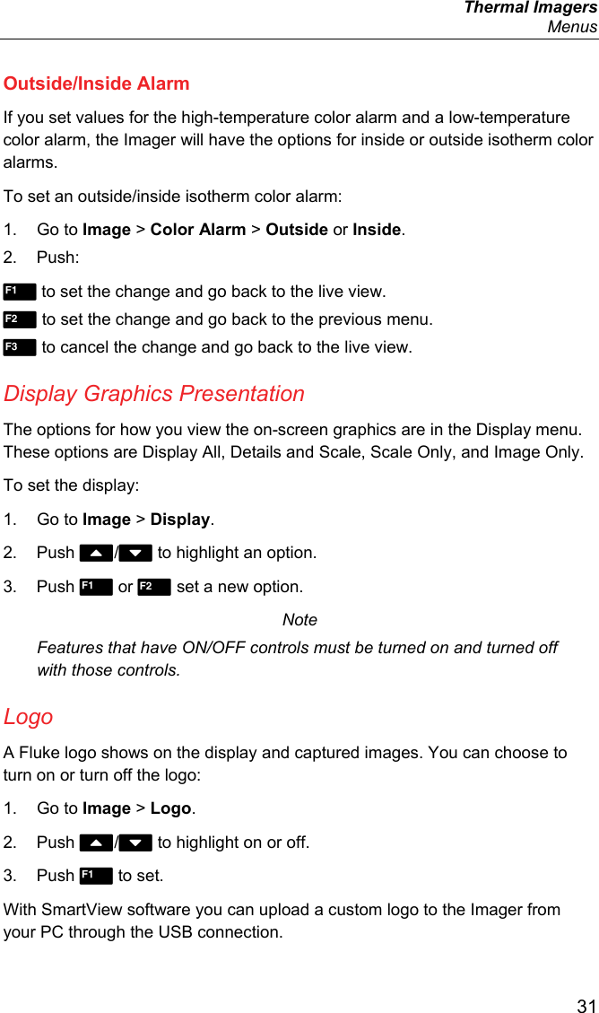  Thermal Imagers  Menus  31 Outside/Inside Alarm If you set values for the high-temperature color alarm and a low-temperature color alarm, the Imager will have the options for inside or outside isotherm color alarms. To set an outside/inside isotherm color alarm: 1. Go to Image &gt; Color Alarm &gt; Outside or Inside. 2. Push:  to set the change and go back to the live view.  to set the change and go back to the previous menu.  to cancel the change and go back to the live view. Display Graphics Presentation The options for how you view the on-screen graphics are in the Display menu. These options are Display All, Details and Scale, Scale Only, and Image Only. To set the display: 1. Go to Image &gt; Display. 2. Push / to highlight an option. 3. Push  or  set a new option. Note Features that have ON/OFF controls must be turned on and turned off with those controls. Logo A Fluke logo shows on the display and captured images. You can choose to turn on or turn off the logo: 1. Go to Image &gt; Logo. 2. Push / to highlight on or off. 3. Push  to set. With SmartView software you can upload a custom logo to the Imager from your PC through the USB connection.  