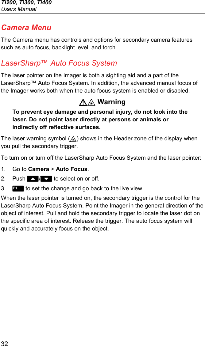 Ti200, Ti300, Ti400 Users Manual 32 Camera Menu The Camera menu has controls and options for secondary camera features such as auto focus, backlight level, and torch. LaserSharp™ Auto Focus System The laser pointer on the Imager is both a sighting aid and a part of the LaserSharp™ Auto Focus System. In addition, the advanced manual focus of the Imager works both when the auto focus system is enabled or disabled.  Warning To prevent eye damage and personal injury, do not look into the laser. Do not point laser directly at persons or animals or indirectly off reflective surfaces. The laser warning symbol () shows in the Header zone of the display when you pull the secondary trigger. To turn on or turn off the LaserSharp Auto Focus System and the laser pointer: 1. Go to Camera &gt; Auto Focus. 2. Push / to select on or off. 3.   to set the change and go back to the live view. When the laser pointer is turned on, the secondary trigger is the control for the LaserSharp Auto Focus System. Point the Imager in the general direction of the object of interest. Pull and hold the secondary trigger to locate the laser dot on the specific area of interest. Release the trigger. The auto focus system will quickly and accurately focus on the object. 