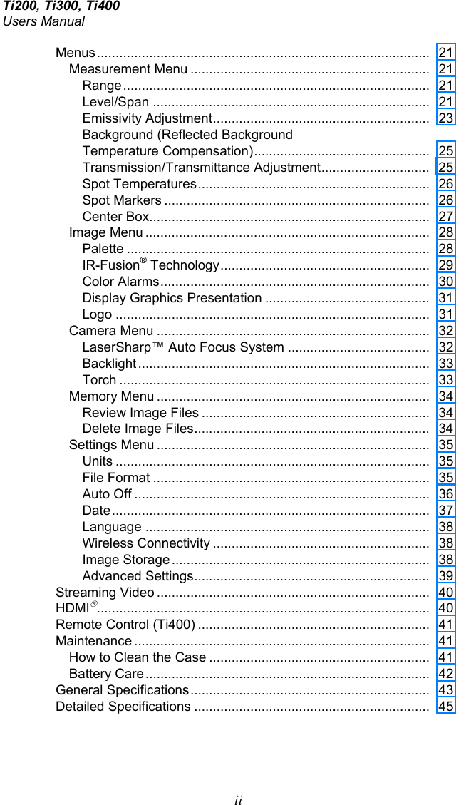 Ti200, Ti300, Ti400 Users Manual  ii Menus ......................................................................................... 21 Measurement Menu ................................................................  21 Range ..................................................................................  21 Level/Span ..........................................................................  21 Emissivity Adjustment ..........................................................  23 Background (Reflected Background  Temperature Compensation) ...............................................  25 Transmission/Transmittance Adjustment .............................  25 Spot Temperatures ..............................................................  26 Spot Markers .......................................................................  26 Center Box........................................................................... 27 Image Menu ............................................................................  28 Palette .................................................................................  28 IR-Fusion® Technology ........................................................  29 Color Alarms ........................................................................  30 Display Graphics Presentation ............................................  31 Logo ....................................................................................  31 Camera Menu .........................................................................  32 LaserSharp™ Auto Focus System ......................................  32 Backlight ..............................................................................  33 Torch ...................................................................................  33 Memory Menu .........................................................................  34 Review Image Files .............................................................  34 Delete Image Files ............................................................... 34 Settings Menu .........................................................................  35 Units ....................................................................................  35 File Format ..........................................................................  35 Auto Off ...............................................................................  36 Date .....................................................................................  37 Language ............................................................................  38 Wireless Connectivity ..........................................................  38 Image Storage .....................................................................  38 Advanced Settings ............................................................... 39 Streaming Video .........................................................................  40 HDMI......................................................................................... 40 Remote Control (Ti400) ..............................................................  41 Maintenance ...............................................................................  41 How to Clean the Case ...........................................................  41 Battery Care ............................................................................  42 General Specifications ................................................................  43 Detailed Specifications ...............................................................  45  