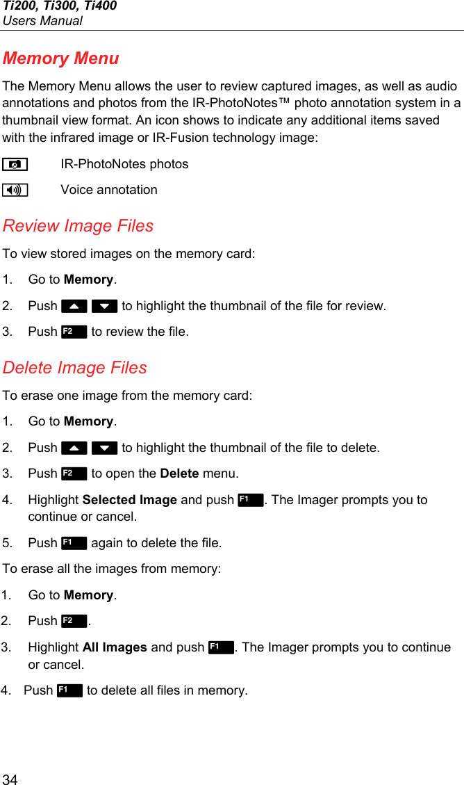 Ti200, Ti300, Ti400 Users Manual 34 Memory Menu The Memory Menu allows the user to review captured images, as well as audio annotations and photos from the IR-PhotoNotes™ photo annotation system in a thumbnail view format. An icon shows to indicate any additional items saved with the infrared image or IR-Fusion technology image:  IR-PhotoNotes photos  Voice annotation Review Image Files To view stored images on the memory card: 1. Go to Memory. 2. Push   to highlight the thumbnail of the file for review. 3. Push  to review the file. Delete Image Files To erase one image from the memory card: 1. Go to Memory. 2. Push   to highlight the thumbnail of the file to delete. 3. Push  to open the Delete menu.  4. Highlight Selected Image and push . The Imager prompts you to continue or cancel. 5. Push  again to delete the file. To erase all the images from memory: 1. Go to Memory. 2. Push . 3. Highlight All Images and push . The Imager prompts you to continue or cancel. 4. Push  to delete all files in memory. 