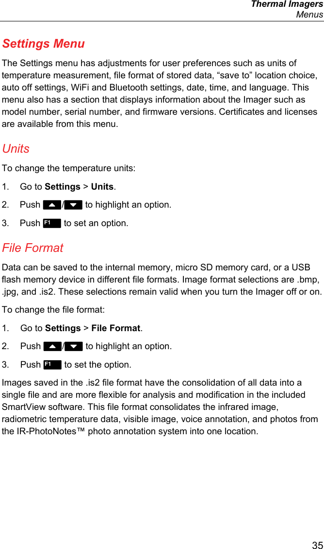  Thermal Imagers  Menus  35 Settings Menu The Settings menu has adjustments for user preferences such as units of temperature measurement, file format of stored data, “save to” location choice, auto off settings, WiFi and Bluetooth settings, date, time, and language. This menu also has a section that displays information about the Imager such as model number, serial number, and firmware versions. Certificates and licenses are available from this menu. Units To change the temperature units: 1. Go to Settings &gt; Units. 2. Push / to highlight an option. 3. Push  to set an option. File Format Data can be saved to the internal memory, micro SD memory card, or a USB flash memory device in different file formats. Image format selections are .bmp, .jpg, and .is2. These selections remain valid when you turn the Imager off or on. To change the file format: 1. Go to Settings &gt; File Format. 2. Push / to highlight an option. 3. Push  to set the option. Images saved in the .is2 file format have the consolidation of all data into a single file and are more flexible for analysis and modification in the included SmartView software. This file format consolidates the infrared image, radiometric temperature data, visible image, voice annotation, and photos from the IR-PhotoNotes™ photo annotation system into one location.  