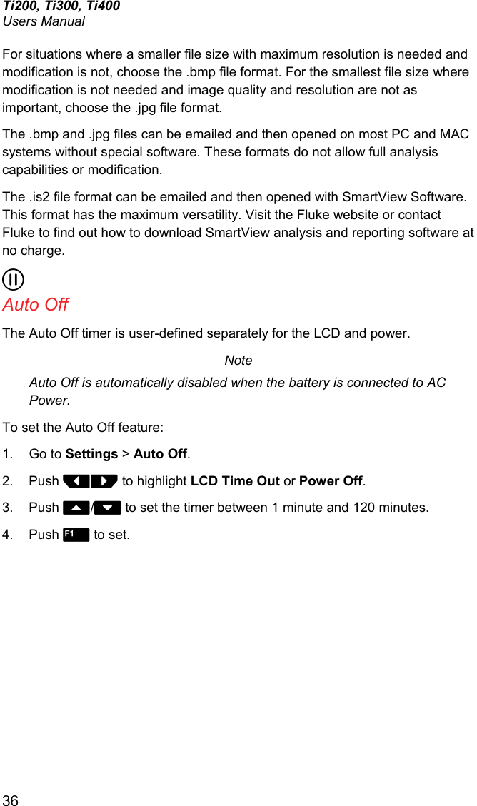 Ti200, Ti300, Ti400 Users Manual 36 For situations where a smaller file size with maximum resolution is needed and modification is not, choose the .bmp file format. For the smallest file size where modification is not needed and image quality and resolution are not as important, choose the .jpg file format. The .bmp and .jpg files can be emailed and then opened on most PC and MAC systems without special software. These formats do not allow full analysis capabilities or modification. The .is2 file format can be emailed and then opened with SmartView Software. This format has the maximum versatility. Visit the Fluke website or contact Fluke to find out how to download SmartView analysis and reporting software at no charge.  Auto Off The Auto Off timer is user-defined separately for the LCD and power.  Note Auto Off is automatically disabled when the battery is connected to AC Power. To set the Auto Off feature: 1. Go to Settings &gt; Auto Off. 2. Push  to highlight LCD Time Out or Power Off. 3. Push / to set the timer between 1 minute and 120 minutes. 4. Push  to set. 