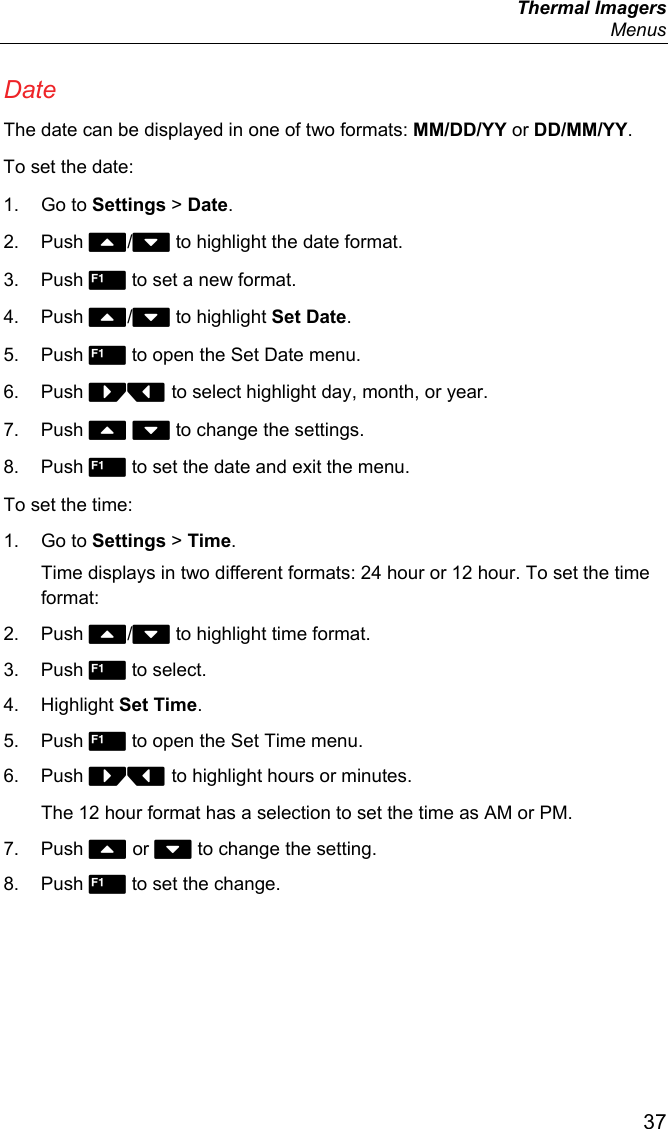  Thermal Imagers  Menus  37 Date The date can be displayed in one of two formats: MM/DD/YY or DD/MM/YY. To set the date: 1. Go to Settings &gt; Date. 2. Push / to highlight the date format. 3. Push  to set a new format. 4. Push / to highlight Set Date. 5. Push  to open the Set Date menu. 6. Push  to select highlight day, month, or year. 7. Push   to change the settings. 8. Push  to set the date and exit the menu. To set the time: 1. Go to Settings &gt; Time. Time displays in two different formats: 24 hour or 12 hour. To set the time format: 2. Push / to highlight time format. 3. Push  to select. 4. Highlight Set Time. 5. Push  to open the Set Time menu. 6. Push  to highlight hours or minutes. The 12 hour format has a selection to set the time as AM or PM. 7. Push  or  to change the setting. 8. Push  to set the change. 