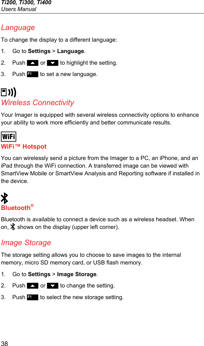 Ti200, Ti300, Ti400 Users Manual 38 Language To change the display to a different language: 1. Go to Settings &gt; Language. 2. Push  or  to highlight the setting. 3. Push  to set a new language.  Wireless Connectivity Your Imager is equipped with several wireless connectivity options to enhance your ability to work more efficiently and better communicate results.  WiFi™ Hotspot You can wirelessly send a picture from the Imager to a PC, an iPhone, and an iPad through the WiFi connection. A transferred image can be viewed with SmartView Mobile or SmartView Analysis and Reporting software if installed in the device.   Bluetooth® Bluetooth is available to connect a device such as a wireless headset. When on,  shows on the display (upper left corner). Image Storage The storage setting allows you to choose to save images to the internal memory, micro SD memory card, or USB flash memory. 1. Go to Settings &gt; Image Storage. 2. Push  or  to change the setting. 3. Push  to select the new storage setting. 