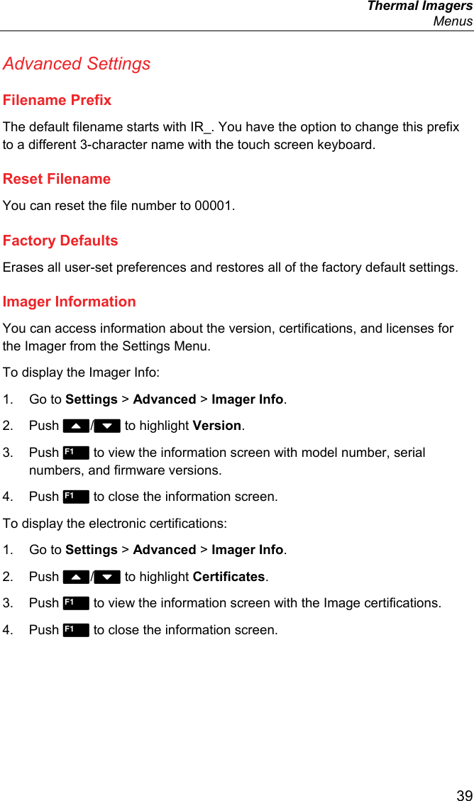  Thermal Imagers  Menus  39 Advanced Settings Filename Prefix The default filename starts with IR_. You have the option to change this prefix to a different 3-character name with the touch screen keyboard.  Reset Filename You can reset the file number to 00001. Factory Defaults Erases all user-set preferences and restores all of the factory default settings. Imager Information You can access information about the version, certifications, and licenses for the Imager from the Settings Menu.  To display the Imager Info: 1. Go to Settings &gt; Advanced &gt; Imager Info. 2. Push / to highlight Version. 3. Push  to view the information screen with model number, serial numbers, and firmware versions. 4. Push  to close the information screen. To display the electronic certifications: 1. Go to Settings &gt; Advanced &gt; Imager Info. 2. Push / to highlight Certificates. 3. Push  to view the information screen with the Image certifications. 4. Push  to close the information screen. 