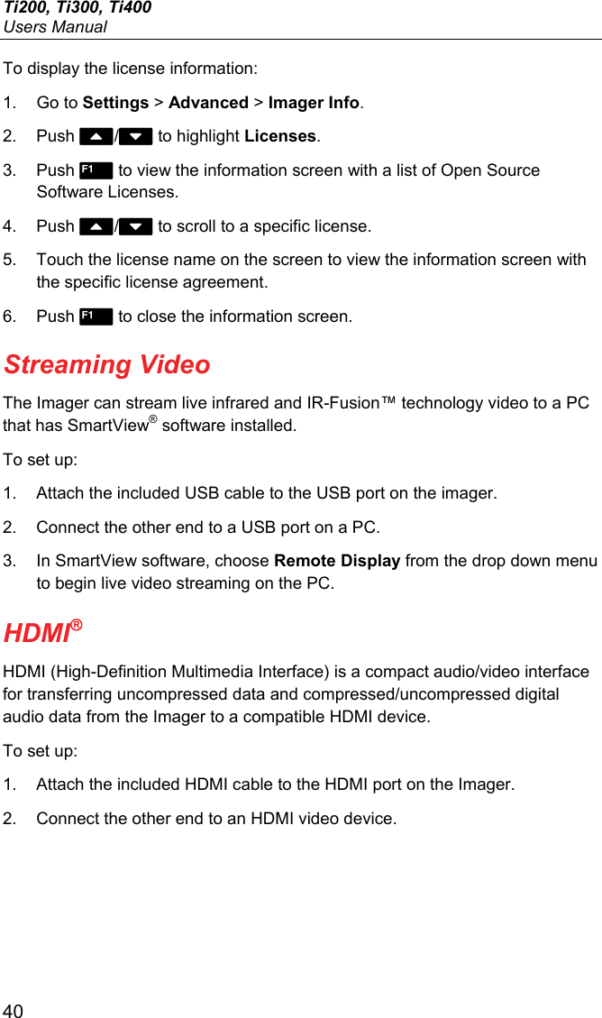 Ti200, Ti300, Ti400 Users Manual 40 To display the license information: 1. Go to Settings &gt; Advanced &gt; Imager Info. 2. Push / to highlight Licenses. 3. Push  to view the information screen with a list of Open Source Software Licenses. 4. Push / to scroll to a specific license. 5.  Touch the license name on the screen to view the information screen with the specific license agreement. 6. Push  to close the information screen. Streaming Video The Imager can stream live infrared and IR-Fusion™ technology video to a PC that has SmartView® software installed. To set up: 1.  Attach the included USB cable to the USB port on the imager. 2.  Connect the other end to a USB port on a PC.  3.  In SmartView software, choose Remote Display from the drop down menu to begin live video streaming on the PC. HDMI HDMI (High-Definition Multimedia Interface) is a compact audio/video interface for transferring uncompressed data and compressed/uncompressed digital audio data from the Imager to a compatible HDMI device. To set up: 1.  Attach the included HDMI cable to the HDMI port on the Imager. 2.  Connect the other end to an HDMI video device.  