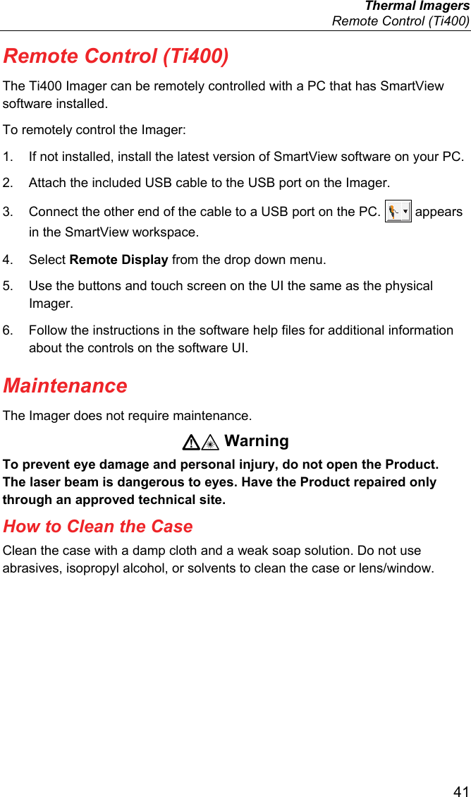  Thermal Imagers   Remote Control (Ti400)  41 Remote Control (Ti400) The Ti400 Imager can be remotely controlled with a PC that has SmartView software installed. To remotely control the Imager: 1.  If not installed, install the latest version of SmartView software on your PC. 2.  Attach the included USB cable to the USB port on the Imager. 3.  Connect the other end of the cable to a USB port on the PC.   appears in the SmartView workspace. 4. Select Remote Display from the drop down menu. 5.  Use the buttons and touch screen on the UI the same as the physical Imager. 6.  Follow the instructions in the software help files for additional information about the controls on the software UI. Maintenance The Imager does not require maintenance.  Warning To prevent eye damage and personal injury, do not open the Product. The laser beam is dangerous to eyes. Have the Product repaired only through an approved technical site. How to Clean the Case Clean the case with a damp cloth and a weak soap solution. Do not use abrasives, isopropyl alcohol, or solvents to clean the case or lens/window. 