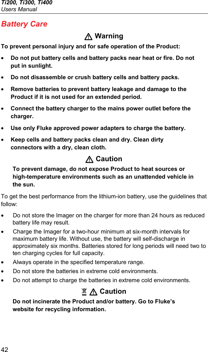 Ti200, Ti300, Ti400 Users Manual 42 Battery Care  Warning To prevent personal injury and for safe operation of the Product: • Do not put battery cells and battery packs near heat or fire. Do not put in sunlight. • Do not disassemble or crush battery cells and battery packs. • Remove batteries to prevent battery leakage and damage to the Product if it is not used for an extended period. • Connect the battery charger to the mains power outlet before the charger. • Use only Fluke approved power adapters to charge the battery. • Keep cells and battery packs clean and dry. Clean dirty connectors with a dry, clean cloth.  Caution To prevent damage, do not expose Product to heat sources or high-temperature environments such as an unattended vehicle in the sun. To get the best performance from the lithium-ion battery, use the guidelines that follow: •  Do not store the Imager on the charger for more than 24 hours as reduced battery life may result. •  Charge the Imager for a two-hour minimum at six-month intervals for maximum battery life. Without use, the battery will self-discharge in approximately six months. Batteries stored for long periods will need two to ten charging cycles for full capacity. •  Always operate in the specified temperature range. •  Do not store the batteries in extreme cold environments. •  Do not attempt to charge the batteries in extreme cold environments.   Caution Do not incinerate the Product and/or battery. Go to Fluke’s website for recycling information. 