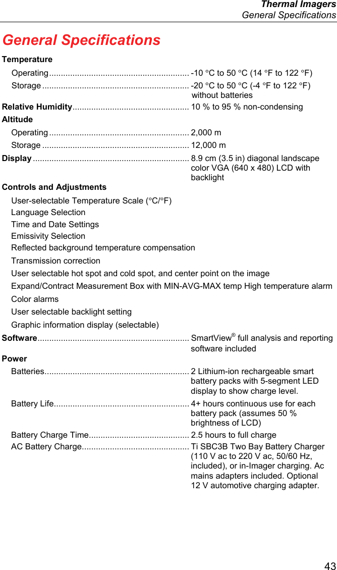  Thermal Imagers  General Specifications  43 General Specifications Temperature Operating ............................................................  -10  °C to 50 °C (14 °F to 122 °F) Storage ............................................................... -20  °C to 50 °C (-4 °F to 122 °F) without batteries Relative Humidity .................................................. 10 % to 95 % non-condensing Altitude Operating ............................................................  2,000  m Storage ............................................................... 12,000 m Display ................................................................... 8.9 cm (3.5 in) diagonal landscape color VGA (640 x 480) LCD with backlight Controls and Adjustments User-selectable Temperature Scale (°C/°F) Language Selection Time and Date Settings Emissivity Selection Reflected background temperature compensation Transmission correction User selectable hot spot and cold spot, and center point on the image Expand/Contract Measurement Box with MIN-AVG-MAX temp High temperature alarm Color alarms User selectable backlight setting Graphic information display (selectable) Software .................................................................  SmartView® full analysis and reporting software included Power Batteries .............................................................. 2 Lithium-ion rechargeable smart battery packs with 5-segment LED display to show charge level. Battery Life .......................................................... 4+ hours continuous use for each battery pack (assumes 50 % brightness of LCD) Battery Charge Time ........................................... 2.5 hours to full charge AC Battery Charge .............................................. Ti SBC3B Two Bay Battery Charger (110 V ac to 220 V ac, 50/60 Hz, included), or in-Imager charging. Ac mains adapters included. Optional 12 V automotive charging adapter. 