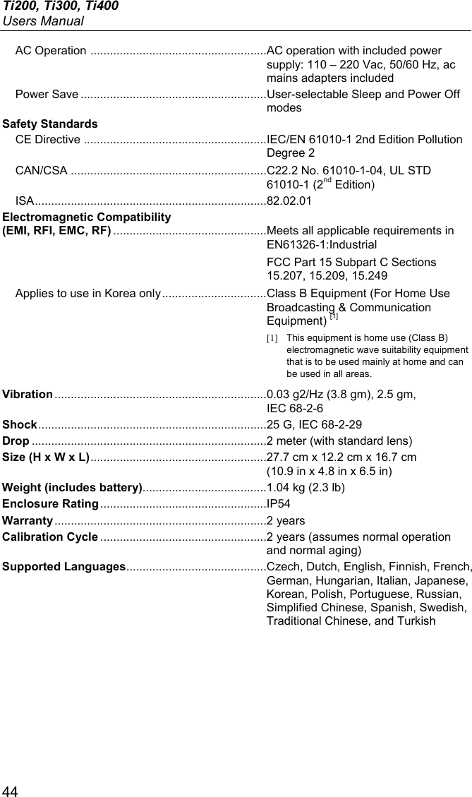 Ti200, Ti300, Ti400 Users Manual 44 AC Operation  ...................................................... AC operation with included power supply: 110 – 220 Vac, 50/60 Hz, ac mains adapters included Power Save ......................................................... User-selectable Sleep and Power Off modes Safety Standards CE Directive ........................................................ IEC/EN 61010-1 2nd Edition Pollution Degree 2 CAN/CSA ............................................................ C22.2 No. 61010-1-04, UL STD 61010-1 (2nd Edition) ISA ....................................................................... 82.02.01 Electromagnetic Compatibility (EMI, RFI, EMC, RF) ............................................... Meets all applicable requirements in EN61326-1:Industrial  FCC Part 15 Subpart C Sections 15.207, 15.209, 15.249 Applies to use in Korea only ................................ Class B Equipment (For Home Use Broadcasting &amp; Communication Equipment) [1] [1]  This equipment is home use (Class B) electromagnetic wave suitability equipment that is to be used mainly at home and can be used in all areas. Vibration ................................................................. 0.03 g2/Hz (3.8 gm), 2.5 gm, IEC 68-2-6 Shock ...................................................................... 25 G, IEC 68-2-29 Drop ........................................................................ 2 meter (with standard lens) Size (H x W x L) ...................................................... 27.7 cm x 12.2 cm x 16.7 cm  (10.9 in x 4.8 in x 6.5 in) Weight (includes battery)...................................... 1.04 kg (2.3 lb) Enclosure Rating ................................................... IP54 Warranty ................................................................. 2 years Calibration Cycle ................................................... 2 years (assumes normal operation and normal aging) Supported Languages........................................... Czech, Dutch, English, Finnish, French, German, Hungarian, Italian, Japanese, Korean, Polish, Portuguese, Russian, Simplified Chinese, Spanish, Swedish, Traditional Chinese, and Turkish 