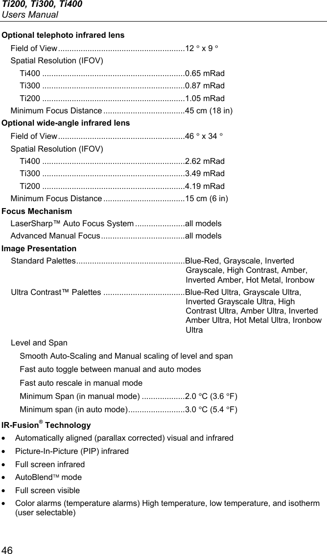 Ti200, Ti300, Ti400 Users Manual 46 Optional telephoto infrared lens Field of View ........................................................ 12 ° x 9 ° Spatial Resolution (IFOV) Ti400 ............................................................... 0.65 mRad Ti300 ............................................................... 0.87 mRad Ti200 ............................................................... 1.05 mRad Minimum Focus Distance .................................... 45 cm (18 in) Optional wide-angle infrared lens Field of View ........................................................ 46 ° x 34 ° Spatial Resolution (IFOV) Ti400 ............................................................... 2.62 mRad  Ti300 ............................................................... 3.49 mRad Ti200 ............................................................... 4.19 mRad Minimum Focus Distance .................................... 15 cm (6 in) Focus Mechanism LaserSharp™ Auto Focus System ...................... all models Advanced Manual Focus ..................................... all models Image Presentation Standard Palettes ................................................ Blue-Red, Grayscale, Inverted Grayscale, High Contrast, Amber, Inverted Amber, Hot Metal, Ironbow Ultra Contrast™ Palettes .................................... Blue-Red Ultra, Grayscale Ultra, Inverted Grayscale Ultra, High Contrast Ultra, Amber Ultra, Inverted Amber Ultra, Hot Metal Ultra, Ironbow Ultra Level and Span Smooth Auto-Scaling and Manual scaling of level and span Fast auto toggle between manual and auto modes Fast auto rescale in manual mode Minimum Span (in manual mode) ................... 2.0 °C (3.6 °F) Minimum span (in auto mode) ......................... 3.0 °C (5.4 °F) IR-Fusion® Technology •  Automatically aligned (parallax corrected) visual and infrared •  Picture-In-Picture (PIP) infrared •  Full screen infrared • AutoBlend mode •  Full screen visible •  Color alarms (temperature alarms) High temperature, low temperature, and isotherm (user selectable) 