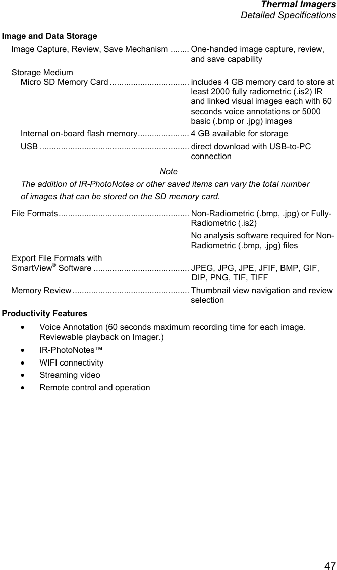  Thermal Imagers  Detailed Specifications  47 Image and Data Storage Image Capture, Review, Save Mechanism ........ One-handed image capture, review, and save capability Storage Medium Micro SD Memory Card .................................. includes 4 GB memory card to store at least 2000 fully radiometric (.is2) IR and linked visual images each with 60 seconds voice annotations or 5000 basic (.bmp or .jpg) images Internal on-board flash memory ...................... 4 GB available for storage USB ................................................................ direct download with USB-to-PC connection Note The addition of IR-PhotoNotes or other saved items can vary the total number of images that can be stored on the SD memory card. File Formats ........................................................ Non-Radiometric (.bmp, .jpg) or Fully-Radiometric (.is2)   No analysis software required for Non-Radiometric (.bmp, .jpg) files Export File Formats with  SmartView® Software ......................................... JPEG, JPG, JPE, JFIF, BMP, GIF, DIP, PNG, TIF, TIFF Memory Review .................................................. Thumbnail view navigation and review selection Productivity Features •  Voice Annotation (60 seconds maximum recording time for each image. Reviewable playback on Imager.) • IR-PhotoNotes™ • WIFI connectivity • Streaming video •  Remote control and operation 