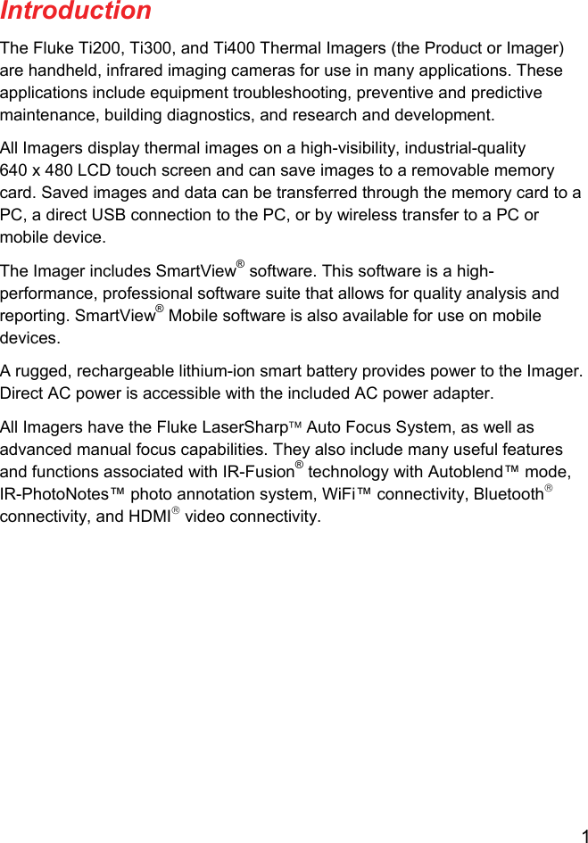  1  Introduction The Fluke Ti200, Ti300, and Ti400 Thermal Imagers (the Product or Imager) are handheld, infrared imaging cameras for use in many applications. These applications include equipment troubleshooting, preventive and predictive maintenance, building diagnostics, and research and development. All Imagers display thermal images on a high-visibility, industrial-quality 640 x 480 LCD touch screen and can save images to a removable memory card. Saved images and data can be transferred through the memory card to a PC, a direct USB connection to the PC, or by wireless transfer to a PC or mobile device. The Imager includes SmartView® software. This software is a high-performance, professional software suite that allows for quality analysis and reporting. SmartView® Mobile software is also available for use on mobile devices. A rugged, rechargeable lithium-ion smart battery provides power to the Imager. Direct AC power is accessible with the included AC power adapter. All Imagers have the Fluke LaserSharp Auto Focus System, as well as advanced manual focus capabilities. They also include many useful features and functions associated with IR-Fusion® technology with Autoblend™ mode, IR-PhotoNotes™ photo annotation system, WiFi™ connectivity, Bluetooth connectivity, and HDMI video connectivity. 