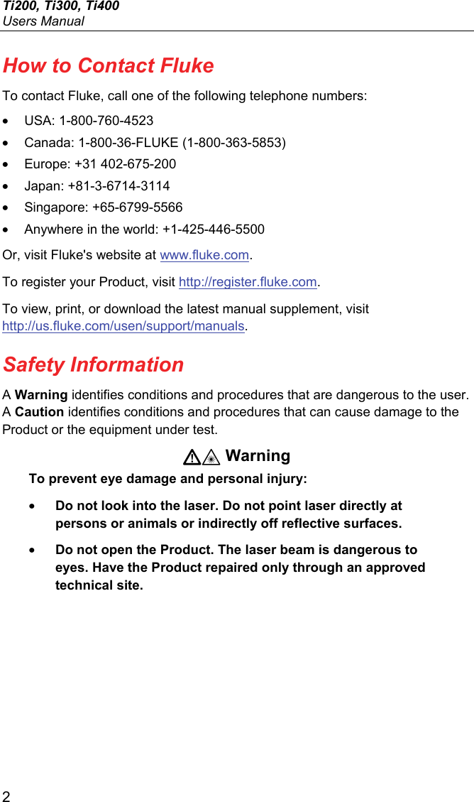 Ti200, Ti300, Ti400 Users Manual 2 How to Contact Fluke To contact Fluke, call one of the following telephone numbers: • USA: 1-800-760-4523 •  Canada: 1-800-36-FLUKE (1-800-363-5853) •  Europe: +31 402-675-200 • Japan: +81-3-6714-3114 • Singapore: +65-6799-5566 •  Anywhere in the world: +1-425-446-5500 Or, visit Fluke&apos;s website at www.fluke.com. To register your Product, visit http://register.fluke.com. To view, print, or download the latest manual supplement, visit http://us.fluke.com/usen/support/manuals. Safety Information A Warning identifies conditions and procedures that are dangerous to the user. A Caution identifies conditions and procedures that can cause damage to the Product or the equipment under test.  Warning To prevent eye damage and personal injury: • Do not look into the laser. Do not point laser directly at persons or animals or indirectly off reflective surfaces. • Do not open the Product. The laser beam is dangerous to eyes. Have the Product repaired only through an approved technical site. 