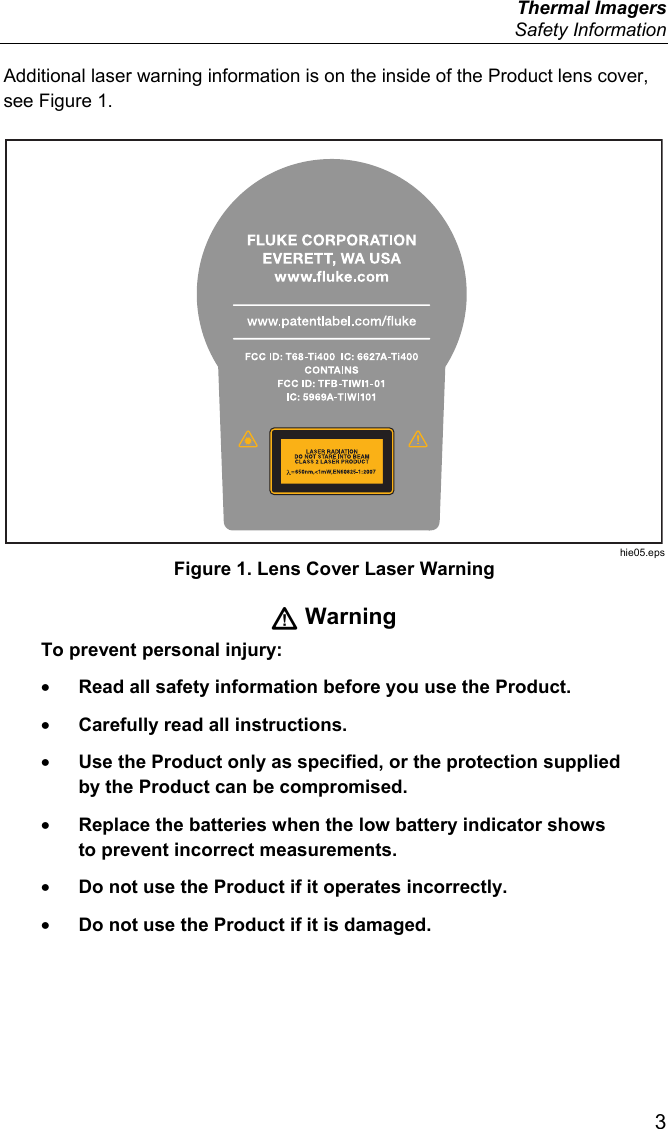  Thermal Imagers  Safety Information  3 Additional laser warning information is on the inside of the Product lens cover, see Figure 1. www.patentlabel.com/ukeFLUKE CORPORATIONEVERETT, WA USA hie05.eps Figure 1. Lens Cover Laser Warning  Warning To prevent personal injury: • Read all safety information before you use the Product. • Carefully read all instructions. • Use the Product only as specified, or the protection supplied by the Product can be compromised. • Replace the batteries when the low battery indicator shows to prevent incorrect measurements. • Do not use the Product if it operates incorrectly. • Do not use the Product if it is damaged. 