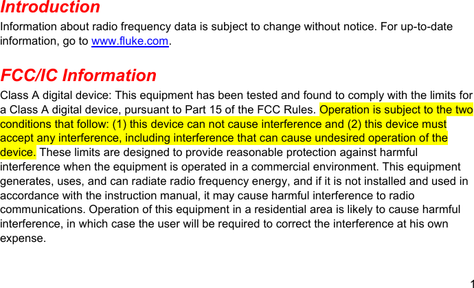 1  Introduction Information about radio frequency data is subject to change without notice. For up-to-date information, go to www.fluke.com. FCC/IC Information Class A digital device: This equipment has been tested and found to comply with the limits for a Class A digital device, pursuant to Part 15 of the FCC Rules. Operation is subject to the two conditions that follow: (1) this device can not cause interference and (2) this device must accept any interference, including interference that can cause undesired operation of the device. These limits are designed to provide reasonable protection against harmful interference when the equipment is operated in a commercial environment. This equipment generates, uses, and can radiate radio frequency energy, and if it is not installed and used in accordance with the instruction manual, it may cause harmful interference to radio communications. Operation of this equipment in a residential area is likely to cause harmful interference, in which case the user will be required to correct the interference at his own expense. 