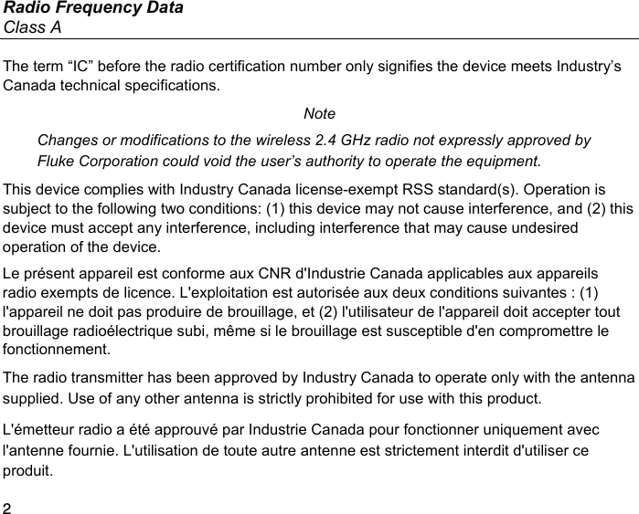 Radio Frequency Data Class A 2 The term “IC” before the radio certification number only signifies the device meets Industry’s Canada technical specifications. Note Changes or modifications to the wireless 2.4 GHz radio not expressly approved by Fluke Corporation could void the user’s authority to operate the equipment. This device complies with Industry Canada license-exempt RSS standard(s). Operation is subject to the following two conditions: (1) this device may not cause interference, and (2) this device must accept any interference, including interference that may cause undesired operation of the device. Le présent appareil est conforme aux CNR d&apos;Industrie Canada applicables aux appareils radio exempts de licence. L&apos;exploitation est autorisée aux deux conditions suivantes : (1) l&apos;appareil ne doit pas produire de brouillage, et (2) l&apos;utilisateur de l&apos;appareil doit accepter tout brouillage radioélectrique subi, même si le brouillage est susceptible d&apos;en compromettre le fonctionnement. The radio transmitter has been approved by Industry Canada to operate only with the antenna supplied. Use of any other antenna is strictly prohibited for use with this product. L&apos;émetteur radio a été approuvé par Industrie Canada pour fonctionner uniquement avec l&apos;antenne fournie. L&apos;utilisation de toute autre antenne est strictement interdit d&apos;utiliser ce produit. 