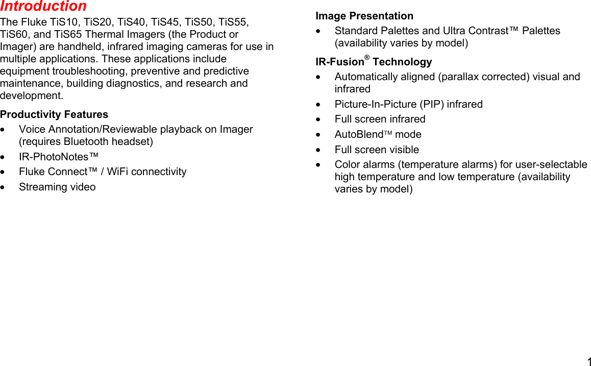 1  Introduction The Fluke TiS10, TiS20, TiS40, TiS45, TiS50, TiS55, TiS60, and TiS65 Thermal Imagers (the Product or Imager) are handheld, infrared imaging cameras for use in multiple applications. These applications include equipment troubleshooting, preventive and predictive maintenance, building diagnostics, and research and development. Productivity Features •  Voice Annotation/Reviewable playback on Imager (requires Bluetooth headset) • IR-PhotoNotes™ •  Fluke Connect™ / WiFi connectivity • Streaming video Image Presentation •  Standard Palettes and Ultra Contrast™ Palettes (availability varies by model) IR-Fusion® Technology •  Automatically aligned (parallax corrected) visual and infrared •  Picture-In-Picture (PIP) infrared •  Full screen infrared • AutoBlend mode •  Full screen visible •  Color alarms (temperature alarms) for user-selectable high temperature and low temperature (availability varies by model) 