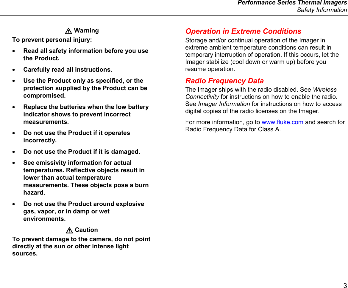  Performance Series Thermal Imagers  Safety Information 3  Warning To prevent personal injury: • Read all safety information before you use the Product. • Carefully read all instructions. • Use the Product only as specified, or the protection supplied by the Product can be compromised. • Replace the batteries when the low battery indicator shows to prevent incorrect measurements. • Do not use the Product if it operates incorrectly. • Do not use the Product if it is damaged. • See emissivity information for actual temperatures. Reflective objects result in lower than actual temperature measurements. These objects pose a burn hazard. • Do not use the Product around explosive gas, vapor, or in damp or wet environments.   Caution To prevent damage to the camera, do not point directly at the sun or other intense light sources. Operation in Extreme Conditions Storage and/or continual operation of the Imager in extreme ambient temperature conditions can result in temporary interruption of operation. If this occurs, let the Imager stabilize (cool down or warm up) before you resume operation. Radio Frequency Data The Imager ships with the radio disabled. See Wireless Connectivity for instructions on how to enable the radio. See Imager Information for instructions on how to access digital copies of the radio licenses on the Imager. For more information, go to www.fluke.com and search for Radio Frequency Data for Class A.  