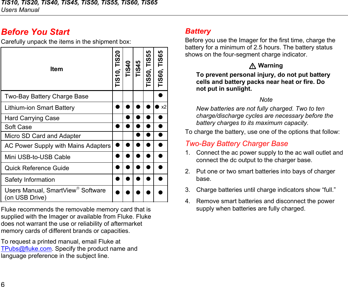 TiS10, TiS20, TiS40, TiS45, TiS50, TiS55, TiS60, TiS65 Users Manual 6 Before You Start Carefully unpack the items in the shipment box: Item TiS10, TiS20 TiS40 TiS45 TiS50, TiS55 TiS60, TiS65 Two-Bay Battery Charge Base     • Lithium-ion Smart Battery • • • • • x2Hard Carrying Case   • • • • Soft Case • • • • •Micro SD Card and Adapter • • •AC Power Supply with Mains Adapters• • • • • Mini USB-to-USB Cable • • • • • Quick Reference Guide • • • • • Safety Information • • • • • Users Manual, SmartView Software (on USB Drive) • • • • • Fluke recommends the removable memory card that is supplied with the Imager or available from Fluke. Fluke does not warrant the use or reliability of aftermarket memory cards of different brands or capacities. To request a printed manual, email Fluke at TPubs@fluke.com. Specify the product name and language preference in the subject line. Battery Before you use the Imager for the first time, charge the battery for a minimum of 2.5 hours. The battery status shows on the four-segment charge indicator.  Warning To prevent personal injury, do not put battery cells and battery packs near heat or fire. Do not put in sunlight. Note New batteries are not fully charged. Two to ten charge/discharge cycles are necessary before the battery charges to its maximum capacity. To charge the battery, use one of the options that follow: Two-Bay Battery Charger Base 1.  Connect the ac power supply to the ac wall outlet and connect the dc output to the charger base. 2.  Put one or two smart batteries into bays of charger base. 3.  Charge batteries until charge indicators show “full.” 4.  Remove smart batteries and disconnect the power supply when batteries are fully charged. 